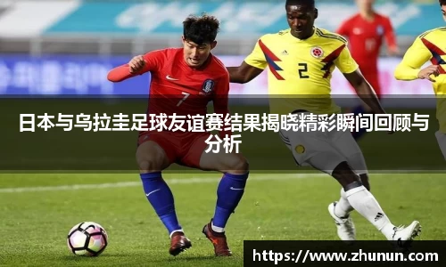 日本与乌拉圭足球友谊赛结果揭晓精彩瞬间回顾与分析
