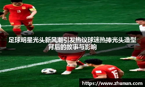 足球明星光头新风潮引发热议球迷热捧光头造型背后的故事与影响